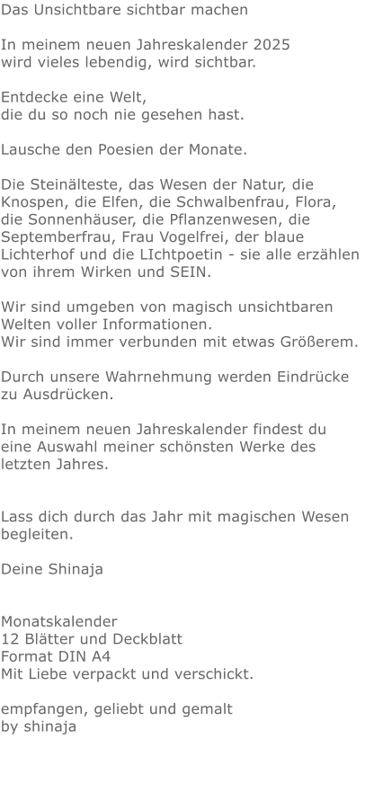 Das Unsichtbare sichtbar machen In meinem neuen Jahreskalender 2025 wird vieles lebendig, wird sichtbar.  Entdecke eine Welt, die du so noch nie gesehen hast. Lausche den Poesien der Monate. Die Steinälteste, das Wesen der Natur, die Knospen, die Elfen, die Schwalbenfrau, Flora, die Sonnenhäuser, die Pflanzenwesen, die Septemberfrau, Frau Vogelfrei, der blaue Lichterhof und die LIchtpoetin - sie alle erzählen von ihrem Wirken und SEIN. Wir sind umgeben von magisch unsichtbaren Welten voller Informationen.  Wir sind immer verbunden mit etwas Größerem. Durch unsere Wahrnehmung werden Eindrücke zu Ausdrücken. In meinem neuen Jahreskalender findest du eine Auswahl meiner schönsten Werke des letzten Jahres.  Lass dich durch das Jahr mit magischen Wesen begleiten.    Deine Shinaja   Monatskalender 12 Blätter und DeckblattFormat DIN A4Mit Liebe verpackt und verschickt. empfangen, geliebt und gemalt  by shinaja 